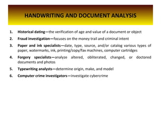 HANDWRITING AND DOCUMENT ANALYSIS
1. Historical dating—the verification of age and value of a document or object
2. Fraud investigation—focuses on the money trail and criminal intent
3. Paper and ink specialists—date, type, source, and/or catalog various types of
paper, watermarks, ink, printing/copy/fax machines, computer cartridges
4. Forgery specialists—analyze altered, obliterated, changed, or doctored
documents and photos
5. Typewriting analysts—determine origin, make, and model
6. Computer crime investigators—investigate cybercrime
 
