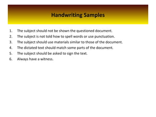 Handwriting Samples
1. The subject should not be shown the questioned document.
2. The subject is not told how to spell words or use punctuation.
3. The subject should use materials similar to those of the document.
4. The dictated text should match some parts of the document.
5. The subject should be asked to sign the text.
6. Always have a witness.
 