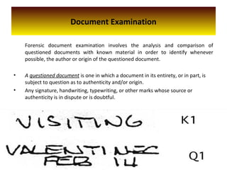Document Examination
Forensic document examination involves the analysis and comparison of
questioned documents with known material in order to identify whenever
possible, the author or origin of the questioned document.
• A questioned document is one in which a document in its entirety, or in part, is
subject to question as to authenticity and/or origin.
• Any signature, handwriting, typewriting, or other marks whose source or
authenticity is in dispute or is doubtful.
 