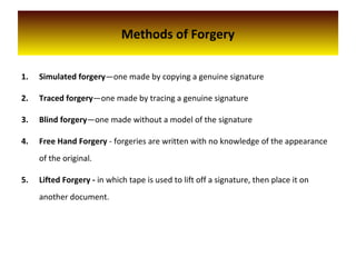 Methods of Forgery
1. Simulated forgery—one made by copying a genuine signature
2. Traced forgery—one made by tracing a genuine signature
3. Blind forgery—one made without a model of the signature
4. Free Hand Forgery - forgeries are written with no knowledge of the appearance
of the original.
5. Lifted Forgery - in which tape is used to lift off a signature, then place it on
another document.
 
