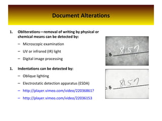 Document Alterations
1. Obliterations—removal of writing by physical or
chemical means can be detected by:
– Microscopic examination
– UV or infrared (IR) light
– Digital image processing
1. Indentations can be detected by:
– Oblique lighting
– Electrostatic detection apparatus (ESDA)
– http://player.vimeo.com/video/22036861?
– http://player.vimeo.com/video/22036153
 