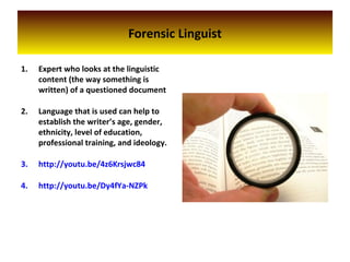 Forensic Linguist
1. Expert who looks at the linguistic
content (the way something is
written) of a questioned document
2. Language that is used can help to
establish the writer’s age, gender,
ethnicity, level of education,
professional training, and ideology.
3. http://youtu.be/4z6Krsjwc84
4. http://youtu.be/Dy4fYa-NZPk
 