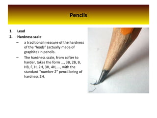 Pencils
1. Lead
2. Hardness scale
– a traditional measure of the hardness
of the “leads” (actually made of
graphite) in pencils.
– The hardness scale, from softer to
harder, takes the form ..., 3B, 2B, B,
HB, F, H, 2H, 3H, 4H, ..., with the
standard “number 2” pencil being of
hardness 2H.
 