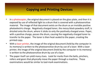 Copying and Printing Devices
• In a photocopier, the original document is placed on the glass plate, and then it is
exposed by use of reflected light to a drum that is covered with a photosensitive
material. The image of that document exists on the drum as an invisible positive
photoelectric charge. Negatively charged toner, the messy black powdery stuff, is
drizzled onto the drum, where it sticks to only the positively charged areas. Paper,
with a positive charge, passes the drum, causing the negatively charged toner to
transfer to the paper. The toner is then heat sealed to the paper, creating the
printed copy.
• With a laser printer, the image of the original document (held by the computer in
its memory) is written to the photosensitive drum by use of a laser. With a laser
printer, the image of the original document (held by the computer in its memory)
is written to the photosensitive drum by use of a laser.
• The paper itself can yield many clues. Look for marks from the belts, pinchers,
rollers and gears that physically move the paper through a machine. These
examinations would be similar to tool-mark examinations.
 