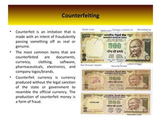 Counterfeiting
• Counterfeit is an imitation that is
made with an intent of fraudulently
passing something off as real or
genuine.
• The most common items that are
counterfeited are documents,
currency, clothing, software,
pharmaceuticals, electronics, and
company logos/brands.
• Counterfeit currency is currency
produced without the legal sanction
of the state or government to
resemble the official currency. The
production of counterfeit money is
a form of fraud.
 