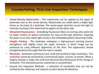 Counterfeiting: First Line Inspection Techniques
• Varied Density Watermarks - Thin watermarks can be applied to the paper of
banknotes due to the varied density. Watermarks are visible when a bright light
shines on the back of a banknote. The varied paper densities causes the light to
intensify resulting in the watermark to appear on the other side.
• Ultraviolet Fluorescence - Embedding fluorescent fibers or printing ultra-violet ink
on paper creates an optical verification for easy on-the-spot detection. Exposing
the paper to an ultra-violet light results in the embedded pattern becoming visible.
• Intaglio Printing - The banknote undergoes a high-pressure printing process
strengthens and slightly raises the paper structure. A latent image can be
produced by using different alignments of the lines. The appearance should
changed based on the angle that the note is viewed.
• Microtext - Banknotes commonly have small text printed at high resolutions. This
resolution cannot be achieved by a commercial copier, scanner, or printer. When a
forgery attempt is made, the small text becomes blurred because of the change in
resolution. This ultimately proves a banknote is counterfeited.
• Second Line Inspection Methods - a detection of counterfeit that can not be
verified by the naked eye and requires an extra device for detection.
 