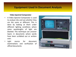 Video Spectral Comparator
• A Video Spectral Comparator is used
to analyze inks and see whether they
are the same or different. This is
done by looking at them under
different lighting conditions where
some wavelengths of light are
blocked. This technique can uncover
layers in documents where words
have been scribbled out or written
over.
• Light source for document
examinations and verification of
official documents
Equipment Used In Document Analysis
 