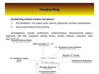 Handwriting
Handwriting analysis involves two phases:
1. The hardware—ink, paper, pens, pencils, typewriter, printers, photocopies
2. Visual examination of the writing
Investigations include verification; authentication; characterizing papers,
pigments, and inks. Examples include letters, checks, licenses, contracts, wills,
passports etc.
 