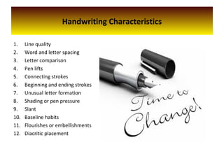Handwriting Characteristics
1. Line quality
2. Word and letter spacing
3. Letter comparison
4. Pen lifts
5. Connecting strokes
6. Beginning and ending strokes
7. Unusual letter formation
8. Shading or pen pressure
9. Slant
10. Baseline habits
11. Flourishes or embellishments
12. Diacritic placement
 