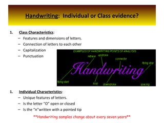 Handwriting: Individual or Class evidence?
1. Class Characteristics:
– Features and dimensions of letters.
– Connection of letters to each other
– Capitalization
– Punctuation
1. Individual Characteristics:
– Unique features of letters.
– Is the letter “O” open or closed
– Is the “n”written with a pointed tip
**Handwriting samples change about every seven years**
 
