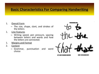 Basic Characteristics For Comparing Handwriting
1. Overall Form
– The size, shape, slant, and strokes of
the letters
1. Line Features
– Writing speed, pen pressure, spacing
between letters and words and how
the letters are connected.
1. Margins and Format
2. Content
– Grammar, punctuation and word
choice
 
