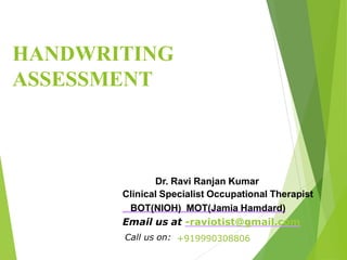 HANDWRITING
ASSESSMENT
Dr. Ravi Ranjan Kumar
Clinical Specialist Occupational Therapist
BOT(NIOH) MOT(Jamia Hamdard)
Email us at -raviotist@gmail.com
Call us on: +919990308806
 