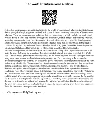 The World Of International Relations
Just as this book serves as a great introduction to the world of international relations, the first chapter
does a great job of exploring what the book will cover. It covers the many viewpoints of international
relations. There are many concepts and terms that the chapter covers which can help one understand
politics. Some of these key concepts are cognitive dissonance, mirror images, and enduring rivalries.
Many key terms that increase one s knowledge of world politics that are covered in this chapter are
actors, power, and sovereignty. World politics can affect us more than we may think. In the siege of
Lebanon during the 1982 Lebanon War a US backed Israeli army gave Osama Bin Laden inspiration
for an event that changed the world. As I ... Show more content on Helpwriting.net ...
International organizations and courts were even established. Sadly these organizations did not hold
up in the years following their creation. The rather quick demise of liberalism contributed to World
War II which would go on to have massive effects on the world for years to come. In chapter three the
many theories of international decision making are covered. There are many influences on the
decision making process and they are the current global conditions, internal characteristics of the state,
and an actor s leadership. The three models of decision making are also covered and they are decision
making as a rational choice, bureaucratic politics, and impactful leaders. There are also factors,
domestic and global, that affect policy decisions and they include military capabilities, economic
conditions, types of government, global distribution of power, and geopolitical powers. In 1962 during
the Cuban missile crisis President Kennedy was faced with a situation that, if handled wrong, could
end the world. When deciding on proper responses he would have to consider many of the factors that
are discussed in the chapter like military capabilities. Thankfully Kennedy considered the factors and
decided on actions that would not lead to a conflict with the Soviet Union. Rivalries and relations of
the great powers are explored in chapter four. It begins by explaining long cycle theory and hegemons.
Then the causes and consequences of world war
... Get more on HelpWriting.net ...
 