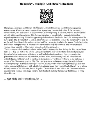 Humphrey Jennings s And Stewart Mcallister
Humphrey Jennings s and Stewart McAllister s Listen to Britain is a short British propaganda
documentary. Within the twenty minute film, it presented characteristics that fit the expository,
observational, and poetic style of documentary. At the beginning of the film, there is a narrator that
directly addresses the audience. This forward narration is one of the key characteristics of an
expository documentary. Narration appears again later in the film in the form of a montage of radio
news clips. The documentary is also an observational one as in most scenes the camera served as a fly
on the wall that allowed the audience to feel as if they were physically in the scenes. At the beginning,
these shots were presented in an order that were used to help the narrative. The audience sees a
woman place a candle ... Show more content on Helpwriting.net ...
The documentary is both observational and reflexive. Most of the time during the film, the audience
feels as if they are part of the action. During the concerts, they see the band from multiple angles
including being on the stage with them as well as being in the audience. However, during the
performance of Satisfaction the drummer, Charlie Watts, looks directly into the camera for an
extended period of time which is startling to the audience. The film is reflexive as the audience is
aware of the filmmaking process. The film cuts between actual documentary clips and the band
watching the clips that the audience just viewed. At one point when watching the footage of a man
with a gun and a Hells Angel with a knife, Mick Jagger asks, Can you roll back, David? He is talking
directly to one of the directors, David Maysles. The audience is also able to see camera men in the
audience and on stage with large cameras that stand out, making them aware that footage is being
filmed for the
... Get more on HelpWriting.net ...
 