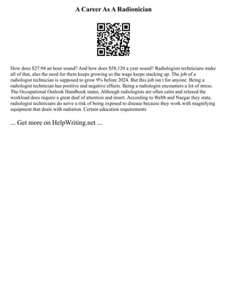 A Career As A Radionician
How does $27.94 an hour sound? And how does $58,120 a year sound? Radiologists technicians make
all of that, also the need for them keeps growing so the wage keeps stacking up. The job of a
radiologist technician is supposed to grow 9% before 2024. But this job isn t for anyone. Being a
radiologist technician has positive and negative effects. Being a radiologist encounters a lot of stress.
The Occupational Outlook Handbook states, Although radiologists are often calm and relaxed the
workload does require a great deal of attention and insert. According to Webb and Naegar they state,
radiologist technicians do serve a risk of being exposed to disease because they work with magnifying
equipment that deals with radiation. Certain education requirements
... Get more on HelpWriting.net ...
 