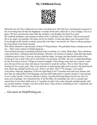 My Childhood Essay
Memories are all I have. Memories are what I can hold on to. My little boy, not being here anymore is
the worst thing thus far that has happened. I wonder all the time, where he is, if he is happy, if he is in
peace. We have not been the same after the accident, even though it has been five years.
We celebrate birthdays, and continue to talk as if he is still here. He is still here, I like to tell myself.
He is my angel, my guardian. He looks out for his mother, Ursula and makes sure I am good to her.
Even though on the outside it mainly seems like I am okay, I am mostly not. There is always going to
be a big chunk of my heart missing.
This whole situation is only because of those f**king humans. The god damn boats coming across the
sea ... Show more content on Helpwriting.net ...
I turn around and notice something different with everything. It is silent. Dead silent. Then vibrations
come from above. Vibrations that feel familiar. That have an emotion of sadness. That feels like death.
A darkness grows from. I look up, seeing a familiar shape. An anger and rage builds inside of me.
Ursula gives me a look I have never seen before. Go get them, for Billy. she says. I understand things
for the first time in forever. Things are meant to happen. These things come here for a reason. I rush
up to the top of the sea water, but stop as I am about to reach the surface. This is what I have been
waiting for. Five years, gone. This is my moment, to make things right with everyone. My head slowly
rises where the sunlight can hit my eyes. There I see them. The s***ty humans. I see smiles
everywhere. Dancing, happiness. Is this the right thing to do? I examine each and every human, and
how they are talking this weird language, and uses their body parts to express emotion. I turn around
to see is other human. I focus on what he is doing. I see him throwing things into the sea, like it is
some sort of garbage. No I should do this. If not for Billy, for somebody else who is a parent and
cannot bare to lose their child such as I. I quickly rise above the water and grab multiple people with
my several tentacles. Finally, I see fear in their faces. They all have something to lose. I snap back into
reality. I throw everyone I can
... Get more on HelpWriting.net ...
 