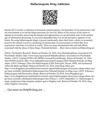 Hallucinogenic Drug Addiction
Human life is mostly a collection of sensations and perceptions, the byproduct of our interactions with
our environment as we do the things necessary for survival. Much of our success in life seems to
depend on accurately perceiving the dangers and opportunities we are presented with. In the modern
age of information processing, we are more dependent than ever on the perceptive capacity of our
brains. By using hallucinogenic drugs, a person intentionally alters their brain s ability to accurately
perceive the stimuli it receives, producing an altered state of consciousness in which they have
experiences with little or no basis in reality. There are many documented risks and side effects
associated with the abuse of these drugs. (National Institute ... Show more content on Helpwriting.net
...
(2016). Psychedelic Research. Retrieved October 24, 2016, from Multidisciplinary Association For
Psychedelic Studies: http://www.maps.org/research Multidisciplinary Association for Psychedelic
Studies. (2015). Treating PTSD with MDMAAssisted Psychotherapy. Retrieved October 24, 2016,
from MAPS research: http://www.mdmaptsd.org/research category.html National Institute on Drug
Abuse. (2015, February). How Do Hallucinogens (LSD, Psilocybin, Peyote, DMT, and Ayahuasca)
Affect the Brain and Body? Retrieved October 24, 2016, from Drug Abuse.gov:
https://www.drugabuse.gov/publications/research reports/hallucinogens dissociative drugs/where can i
get more scientific information hallucinogens diss National Institute on Drug Ause. (2015, February).
Hallucinogens and Dissociative Drugs. Retrieved October 24, 2016, from Drugabuse.gov:
https://www.drugabuse.gov/publications/research reports/hallucinogens dissociative drugs/where can i
get more scientific information hallucinogens diss Nelson, L. (2014, September 11). Hallucinogen in
magic mushrooms helps longtime smokers quit in Hopkins trial. Retrieved October 24, 2016, from
Johns Hopkins University:
... Get more on HelpWriting.net ...
 