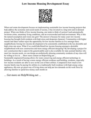 Low Income Housing Development Essay
When real estate development focuses on implementing sustainable low income housing projects that
help address the economic and social needs of society, it has invested in a long term and in demand
project. When one thinks of low income housing, one tends to think of section 8 and automatically
invasions crime, unsanitary living conditions, and an overcrowded and loud environment. Why is this
the natural assumption and vision one gets? The answer is because for many years low income
housing has brought forth residents with high stress and desperate character. Communities with higher
morale and fatter wallets reject the opportunity for low income families to live amongst there
neighborhood, forcing low income development to be consistently established in the less desirable and
high crime rate areas. What if we could hide/blend low income housing amongst a desirable
neighborhood with new construction and more energy efficient designing? By developing a project for
new construction that is open to the general public and is also available for state assisted families who
meet low income needs, we can design an aesthetically pleasing community residents of any class will
be willing to live in. ... Show more content on Helpwriting.net ...
Sustainable engineered housing allows for water conserving and energy efficient technology in
buildings. As a result of having a more energy efficient residence and building, residents, especially
low income residents are able to save on the cost of their utilities. Compared to how much a low
income family may be paying for utilities in a traditionally built residence with high energy using
appliances, this new go green way of living alone can help put less demands on the work force by
allowing families to spend less money each month on
... Get more on HelpWriting.net ...
 