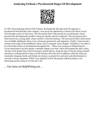 Analyzing Erikson s Psychosocial Stages Of Development
In 1963, the psychology theorist Erik Erikson, developed the idea that each life stage has a
psychosocial task that they must conquer. I was given the opportunity to observe his theory on my
own through a series of interviews. The first person that I interviewed was an adolescent, whose
psychosocial developmental conflict is between identity and role confusion. The next person that I
interviewed was a young adult, whose conflict is between intimacy. The next person that I interviewed
was of middle adulthood, whose crisis is between generativity and stagnation. Finally, I interviewed a
woman in the stage of late adulthood, whose crisis is integrity versus despair. Ultimately, I was able to
be a first hand witness to development throughout life ... Show more content on Helpwriting.net ...
It was interesting to see how people s attitudes change over time, while still keeping the same values.
All four of the people that I interviewed gave similar advice, along the lines of always being yourself
and always working hard for what you feel will pay off in the end. In addition, while the times are
constantly changing, family and friends are always a constant love and need, and determination to
succeed is always important. While I was skeptical at first, this project ended up being a very
interesting and fun analysis of what life is all
... Get more on HelpWriting.net ...
 