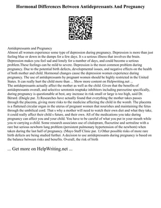 Hormonal Differences Between Antidepressants And Pregnancy
Antidepressants and Pregnancy
Almost all women experience some type of depression during pregnancy. Depression is more than just
feeling blue or down in the dumps for a few days. It s a serious illness that involves the brain.
Depression makes you feel sad and lonely for a number of days, and could become a serious
problem.These feelings can be mild to severe. Depression is the most common problem during
pregnancy. Due to the potential birth defects, developmental issues, and negative effects on the health
of both mother and child. Hormonal changes cause the depression women experience during
pregnancy. The use of antidepressants by pregnant women should be highly restricted in the United
States. It can really hurt the child more than ... Show more content on Helpwriting.net ...
The antidepressants actually affect the mother as well as the child. Given that the benefits of
antidepressants overall, and selective serotonin reuptake inhibitors including paroxetine specifically,
during pregnancy is questionable at best, any increase in risk small or large is too high, said Dr.
Bérard. (Daigle par. 3) Researches have actually found that everything the mother takes passes
through the placenta, giving more risks to the medicine affecting the child in the womb. The placenta
is a flattened circular organ in the uterus of pregnant women that nourishes and maintaining the fetus
through the umbilical cord. That s why a mother will need to watch their own diet and what they take,
it could really affect their child s future, and their own. All of the medications you take during
pregnancy can affect you and your child. You have to be careful of what you put in your mouth while
you re carrying a child. Some research associates use of citalopram, fluoxetine and sertraline with a
rare but serious newborn lung problem (persistent pulmonary hypertension of the newborn) when
taken during the last half of pregnancy. (Mayo Staff Clinic par. 1) Other possible risks of more rare
birth defects are being studied further. A decision to use antidepressants during pregnancy is based on
the balance between risks and benefits. Overall, the risk of birth
... Get more on HelpWriting.net ...
 