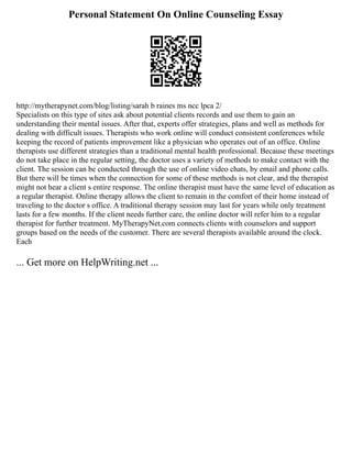 Personal Statement On Online Counseling Essay
http://mytherapynet.com/blog/listing/sarah b raines ms ncc lpca 2/
Specialists on this type of sites ask about potential clients records and use them to gain an
understanding their mental issues. After that, experts offer strategies, plans and well as methods for
dealing with difficult issues. Therapists who work online will conduct consistent conferences while
keeping the record of patients improvement like a physician who operates out of an office. Online
therapists use different strategies than a traditional mental health professional. Because these meetings
do not take place in the regular setting, the doctor uses a variety of methods to make contact with the
client. The session can be conducted through the use of online video chats, by email and phone calls.
But there will be times when the connection for some of these methods is not clear, and the therapist
might not hear a client s entire response. The online therapist must have the same level of education as
a regular therapist. Online therapy allows the client to remain in the comfort of their home instead of
traveling to the doctor s office. A traditional therapy session may last for years while only treatment
lasts for a few months. If the client needs further care, the online doctor will refer him to a regular
therapist for further treatment. MyTherapyNet.com connects clients with counselors and support
groups based on the needs of the customer. There are several therapists available around the clock.
Each
... Get more on HelpWriting.net ...
 