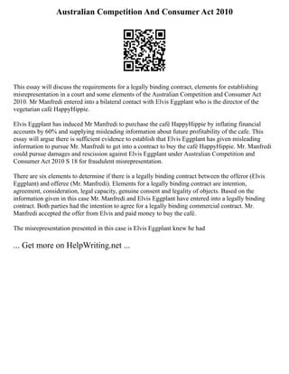 Australian Competition And Consumer Act 2010
This essay will discuss the requirements for a legally binding contract, elements for establishing
misrepresentation in a court and some elements of the Australian Competition and Consumer Act
2010. Mr Manfredi entered into a bilateral contact with Elvis Eggplant who is the director of the
vegetarian café HappyHippie.
Elvis Eggplant has induced Mr Manfredi to purchase the café HappyHippie by inflating financial
accounts by 60% and supplying misleading information about future profitability of the cafe. This
essay will argue there is sufficient evidence to establish that Elvis Eggplant has given misleading
information to pursue Mr. Manfredi to get into a contract to buy the café HappyHippie. Mr. Manfredi
could pursue damages and rescission against Elvis Eggplant under Australian Competition and
Consumer Act 2010 S 18 for fraudulent misrepresentation.
There are six elements to determine if there is a legally binding contract between the offeror (Elvis
Eggplant) and offeree (Mr. Manfredi). Elements for a legally binding contract are intention,
agreement, consideration, legal capacity, genuine consent and legality of objects. Based on the
information given in this case Mr. Manfredi and Elvis Eggplant have entered into a legally binding
contract. Both parties had the intention to agree for a legally binding commercial contract. Mr.
Manfredi accepted the offer from Elvis and paid money to buy the café.
The misrepresentation presented in this case is Elvis Eggplant knew he had
... Get more on HelpWriting.net ...
 
