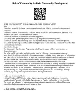 Role of Community Radio in Community Development
ROLE OF COMMUNITY RADIO IN COMMUNITY DEVELOPMENT
Aim:
To analyze how effectively the community radio can be used for the community development.
Objectives:
To identify how far the community radio has played its role in creating awareness about the local
issues such as social, environment and economic.
To analyze the reach of community radio among public.
To identify what genre of program is attracted by the public in community radio.
To analyze how far the community radio has created a change among the community people.
To identify the techniques can be used to make people involve more in the community radio for their
community development.
Need for the Study:
The Community Development Programme, which had its august ... Show more content on
Helpwriting.net ...
But to be useful, knowledge and information must be effectively communicated to people.
More than 850 million people in developing countries are excluded from a wide range of information
and knowledge, with the rural poor in particular remaining isolated from both traditional media and
new information and communication technologies which would improve their livelihoods.
The report of Ninth United Nations Communication for Development Roundtable says
Communication for Development lies at the heart of the challenge to actively involve poor people in
decision making procedures which affect their lives and to enable them to manage communication
processes and media. When successful, Communication for Development is a powerful tool to
mitigate poverty and hunger and to promote democratic processes and social change in many
countries, especially in the agriculture and rural development sectors.
Media and Community Radio
Michael Meadows (2009) in the article Electronic dreaming tracks: Indigenous community
broadcasting in Australia published in Development in Practice explains the power of media
The power and influence of mainstream media continues to transform the wider public sphere,
compelling Indigenous people to seek access to their
... Get more on HelpWriting.net ...
 
