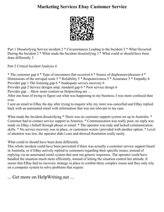 Marketing Services Ebay Customer Service
Part 1 Dissatisfying Service incident 2 * Circumstances Leading to the Incident 2 * What Occurred
During the Incident 2 * What made the Incident dissatisfying 3 * What could or should have been
done differently 3
Part 2 Critical Incident Analysis 4
* The customer gap 4 * Type of encounters that occurred 4 * Source of displeasure/pleasure 4 *
Dimensions of the servqual scale 5 * Reliability 5 * Responsiveness 5 * Assurance 5 * Empathy 6
Provider gap 1 The listening gap 6 * Inadequate service recovery 6
Provider gap 2 Service designs amp; standard gap 6 * Poor service design 6
Provider gap ... Show more content on Helpwriting.net ...
After one hour of trying to figure out what was happening to my business, I was more confused than
ever.
I sent an email to EBay the day after trying to enquire why my store was cancelled and EBay replied
back with an automated email with information that was not relevant to my case.
What made the Incident dissatisfying * There was no customer support system set up in Australia. *
Customer had to contact service support in America. * Communication was really poor, no reply was
made on EBay s behalf through phone or email. * The operator was rude and lacked communication
skills. * No service recovery was in place, or customers weren t provided with another option. * Level
of attention was low, the operator didn t care and showed frustration really easily.
What could or should have been done differently
This whole incident could have been prevented if there was actually a customer service support based
in Australia, or if EBay actively replied to customers regarding their specific issues, instead of
replying via an automated email system that sent out generic responses. The operator could have
handled the situation much more efficiently, instead of letting the situation control her attitude. It
seems that EBay had no recovery strategy in place to combat these complex issues and they only rely
on a computer system to solve problems that require
... Get more on HelpWriting.net ...
 