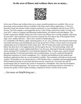 In the area of fitness and wellness there are so many...
In the area of fitness and wellness there are so many wearable products are available. Here we are
discussing various products that are available in the fitness and wellness application. a. Viiiiva It
basically a heart rate monitor which connects seamlessly to your smartphone and all of your ANT+
devices. The 4iiii company is developed this device. It has Liiiink connectivity inside. It works with
your ANT+ watch or computer and Bluetooth enabled phone, all without awkward adapters. The
Liiiink Connectivity Module inside your Viiiiva turns your iPhone into a cycling computer, delivering
all your ANT+ data seamlessly and in real time using the free 4iiii App or any of the popular fitness
Apps. [2] b. Adidas miCoach ... Show more content on Helpwriting.net ...
It is compatible with iPhones, Ipads, Samsung galaxy s4, etc. [2] g. Jawbone This bracelet itself tracks
movement and sleep, and reminding the user to get up and move if they ve been inactive too long and
waking them up at an ideal point in their sleep cycle. The UP system also tracks mood and eating
habits, but these have to be logged directly into the app by the user. The food tracking, while still
mostly manual entry, is more sophisticated than it was last year, allowing for barcode scanning and
calorie tracking [2] h. Fuelband It is wrist band developed by Nike. It tracks steps, calories burned
through tracking. It will track goal online and on mobile phones. It can be connected through the
Bluetooth connection of various smartphones. [2] 1. Medical and Healthcare In the medical and
healthcare applications there are several products available. These products will helps our body more
comfort. The products we are discussing are a. EEG Headset Imec s wearable electroencephalography
(EEG) headset keep tabs on your brain and heart activity, respectively. Your heart rate and 3D
accelerometer data are stored in the system or streamed to a smartphone. Imec also has developed a
wireless EEG headset prototype. The system uses impedance monitoring and active electrodes to
increase the quality of EEG signal recording, compared to former versions of the system.
... Get more on HelpWriting.net ...
 