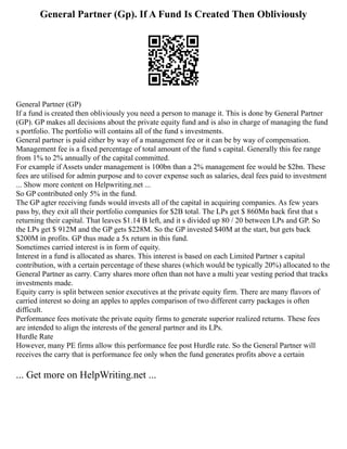 General Partner (Gp). If A Fund Is Created Then Obliviously
General Partner (GP)
If a fund is created then obliviously you need a person to manage it. This is done by General Partner
(GP). GP makes all decisions about the private equity fund and is also in charge of managing the fund
s portfolio. The portfolio will contains all of the fund s investments.
General partner is paid either by way of a management fee or it can be by way of compensation.
Management fee is a fixed percentage of total amount of the fund s capital. Generally this fee range
from 1% to 2% annually of the capital committed.
For example if Assets under management is 100bn than a 2% management fee would be $2bn. These
fees are utilised for admin purpose and to cover expense such as salaries, deal fees paid to investment
... Show more content on Helpwriting.net ...
So GP contributed only 5% in the fund.
The GP agter receiving funds would invests all of the capital in acquiring companies. As few years
pass by, they exit all their portfolio companies for $2B total. The LPs get $ 860Mn back first that s
returning their capital. That leaves $1.14 B left, and it s divided up 80 / 20 between LPs and GP. So
the LPs get $ 912M and the GP gets $228M. So the GP invested $40M at the start, but gets back
$200M in profits. GP thus made a 5x return in this fund.
Sometimes carried interest is in form of equity.
Interest in a fund is allocated as shares. This interest is based on each Limited Partner s capital
contribution, with a certain percentage of these shares (which would be typically 20%) allocated to the
General Partner as carry. Carry shares more often than not have a multi year vesting period that tracks
investments made.
Equity carry is split between senior executives at the private equity firm. There are many flavors of
carried interest so doing an apples to apples comparison of two different carry packages is often
difficult.
Performance fees motivate the private equity firms to generate superior realized returns. These fees
are intended to align the interests of the general partner and its LPs.
Hurdle Rate
However, many PE firms allow this performance fee post Hurdle rate. So the General Partner will
receives the carry that is performance fee only when the fund generates profits above a certain
... Get more on HelpWriting.net ...
 