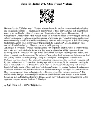 Business Studies 2013 Cbse Project Material
Business Studies 2013 cbse project Changes witnessed over the last few years on mode of packaging
and its economic impact. 1. The changes in transportation of fruits and vegetables such as cardboard
crates being used in place of wooden crates, etc. Reasons for above changes. Disadvantages of
wooden crates Deterioration * After wooden pallets are used several times, the wood begins to wear. It
splinters, cracks and even breaks under the pressure of continued use. The deterioration is natural and
occurs eventually, even if the wood is treated to repel moisture and to strengthen it. This disadvantage
leads to replacement much sooner than with plastic pallets. Infestation * Wooden pallets are more
susceptible to infestation by ... Show more content on Helpwriting.net ...
Advantages of tetra pack Tetra Pak Packaging has a very important function, which is to protect food
and drinks safely and efficiently from where they made to where they will be consumed. It has
following benefits: Protection Packages protect the contents from light, microorganisms and air, and
the environment from the contents of the package. Preservation Good packages can help preserve food
and prolong its shelf life during storage, transport retailing and consumption. Communication
Packages carry important product information about ingredients, quantities, nutritional value, use, sell
by dates and much more. Convenience Packages provide convenience for the consumer, enabling the
food to be handled, served and then stored what is left for future use without getting it all over our
hands. 3. Plastic furniture [doors and stools] gaining preference over wooden furniture. Disadvantages
of wooden furniture * Sun, moisture and sudden temperature changes can impair the form and colour.
However appropriately dried and processed wood is more robust than plastic or aluminum. * The
surface can be damaged by sharp objects; stains can remain in case water, alcohol or other colored
liquids are spilt and not cleaned properly. Please, consult our wood care guide for keeping the perfect
appearance of your wooden furniture. * Wood gets
... Get more on HelpWriting.net ...
 