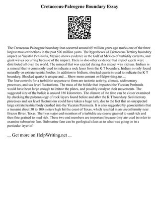 Cretaceous-Paleogene Boundary Essay
The Cretaceous Paleogene boundary that occurred around 65 million years ago marks one of the three
largest mass extinctions in the past 500 million years. The hypotheses of Cretaceous Tertiary boundary
impact on Yucatán Peninsula, Mexico shows evidence in the Gulf of Mexico of turbidity currents, and
giant waves occurring because of the impact. There is also other evidence that impact ejecta were
distributed all over the world. The mineral that was ejected during this impact was iridium. Iridium is
a mineral that is commonly used to indicate a rock layer from the K T boundary. Iridium is only found
naturally on extraterrestrial bodies. In addition to Iridium, shocked quartz is used to indicate the K T
boundary. Shocked quartz is unique and ... Show more content on Helpwriting.net ...
The four controls for a turbiditie sequence to form are tectonic activity, climate, sedimentary
processes, and sea level fluctuations. The mass of the bolide that impacted the Yucatan Peninsula
would have been large enough to irritate the plates, and possibly catalyze their movements. The
suggested size of the bolide is around 180 kilometers. The climate of the time can be closer examined
by checking the paleontology of rock layers found before and after the K T boundary. Sedimentary
processes and sea level fluctuations could have taken a huge turn, due to the fact that an unexpected
large extraterrestrial body crashed into the Yucatan Peninsula. It is also suggested by geoscientists that
a tsunami about 50 to 100 meters high hit the coast of Texas, which resulted in an unconformity near
Brazos River, Texas. The two major end members of a turbidite are coarse grained to sand rich and
then fine grained to mud rich. These two end members are important because they are used in order to
examine submarine fans. Submarine fans can be geological clues as to what was going on in a
particular layer of
... Get more on HelpWriting.net ...
 