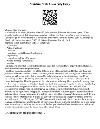Montana State University Essay
Montana State University
It is located in Bozeman, Montana. About 97 miles outside of Helena; Montana s capital. With a
beautiful landscape of their stunning mountains, I believe that that s one of their many attractions.
I could not get an accurate number of how many enrollments they were for this year, but through the
facts I collected they re about 13,123 15,294 enrollments of this fall, 2013.
There is a ton of majors to get and a lot in between:
 Agricultural
 Arts Agricultural
 Business
 Education, Health Human Development
 Engineering
 Humanities and Social Sciences
 Natural Science Mathematics
 Nursing
I ve laid down a list that describes the different areas that one would have to pay to attend for one ...
Show more content on Helpwriting.net ...
I could not evaluate completely on all the different areas of this aspect, but I looked very hard and I
just could not find it. There s so many section to just the admittance that looking at all of them and
coming up with a conclusion that is reasonable and gives justice to the other things, I could not
successfully do. It s so frustrating because I ve been searching this for a while (an hour) and still
cannot find anything. This also goes with the ratio, students to faculty. I have searched for many days
for these two sections and without any luck I could not find anything. To apply for a Merit Scholarship
you must fill out an application which contain the following information. You will pick what
scholarship you are applying for and since we are talking about merit scholarship, which would
probably be the right choice to apply for. Then you would have to fill out general information which
included where you are living, your first and last name, etc. Also, your race/ethnic background. In case
you didn t know what that was, it means the color of your skin and/or where your parents are from.
You will also need to fill out your SAT/ACT scores and it also includes the section and the scores you
received on that section. Another part to fill out; because I know everyone likes to fill out a long paper
about themselves, oh and trust me, we are not finished yet. Need to fill out a section on activities and
awards. I think that s one of the things I don t like about filling
... Get more on HelpWriting.net ...
 