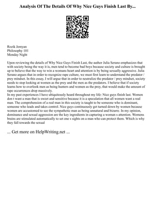 Analysis Of The Details Of Why Nice Guys Finish Last By...
Rozik Jemyan
Philosophy 101
Monday Night
Upon reviewing the details of Why Nice Guys Finish Last, the author Julia Serano emphasizes that
with society being the way it is, men tend to become bad boys because society and culture is brought
up to believe that the way to win a womans heart and attention is by being sexually aggressive. Julia
Serano argues that in order to recognize rape culture, we must first learn to understand the predator /
prey mindset. In this essay, I will argue that in order to neutralize the predator / prey mindset, society
needs to stop looking at women as the prey and the men as the predators. I believe that if society
learns how to overlook men as being hunters and women as the prey, that would make the amount of
rape occurrences drop massively.
In my past experiences I have ubiquitously heard throughout my life: Nice guys finish last. Women
don t want a man that is sweet and sensitive because it is a speculation that all women want a real
man. The comprehension of a real man in this society is taught to be someone who is dominant,
someone who leads and takes control. Nice guys continuously get turned down by women because
women are accustomed to see the sympathetic man as being unnatural and bizarre. In my opinion,
dominance and sexual aggression are the key ingredients in capturing a woman s attention. Womens
brains are stimulated automatically to set one s sights on a man who can protect them. Which is why
they fall towards the sexual
... Get more on HelpWriting.net ...
 