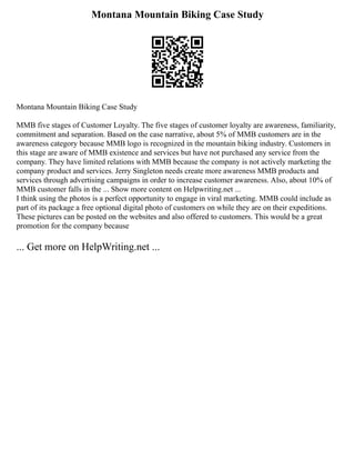 Montana Mountain Biking Case Study
Montana Mountain Biking Case Study
MMB five stages of Customer Loyalty. The five stages of customer loyalty are awareness, familiarity,
commitment and separation. Based on the case narrative, about 5% of MMB customers are in the
awareness category because MMB logo is recognized in the mountain biking industry. Customers in
this stage are aware of MMB existence and services but have not purchased any service from the
company. They have limited relations with MMB because the company is not actively marketing the
company product and services. Jerry Singleton needs create more awareness MMB products and
services through advertising campaigns in order to increase customer awareness. Also, about 10% of
MMB customer falls in the ... Show more content on Helpwriting.net ...
I think using the photos is a perfect opportunity to engage in viral marketing. MMB could include as
part of its package a free optional digital photo of customers on while they are on their expeditions.
These pictures can be posted on the websites and also offered to customers. This would be a great
promotion for the company because
... Get more on HelpWriting.net ...
 