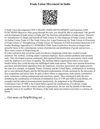 Trade Union Movement in India
5 Trade Union Development UNIT 4 TRADE UNION DEVELOPMENT and Functions AND
FUNCTIONS Objectives After going through this unit, you should be able to understand: l the growth
and development of trade unions in India, and l the functions and problems of trade unions. Structure
4.1 Introduction 4.2 Origin and Growth of Trade Unions 4.3 Development of Trade Unions in India
4.4 Indian Unions Today 4.5 The Trade Unions Act: Legal Framework for Trade Unions 4.6 Functions
of Trade Unions 4.7 Strengthening of Trade Unions 4.8 Summary 4.9 Self Assessment Questions 4.10
Further Readings Appendices 4.1 INTRODUCTION Trade Unions have become an integral and
powerful factor in the contemporary system of production and distribution of goods and services. ...
Show more content on Helpwriting.net ...
It is this realisation that sowed the seeds of collective bargaining which later resulted in trade
unionism. The workers, working under a common employer, faced common problems and common
tasks. They developed common sentiments, and organised themselves into associations which could
meet the employers on a basis of equality. The inchoate labour organisations had to cross many
hurdles before they could develop into fullfledged stable trade unions. There were internal dissentions,
persistent and determined opposition from the employers, merciless persecution and suppression by
the state (For example, in England, France, Germany and the United States, combinations of workmen
per se were declared illegal), and the full throated condemnation of trade unionism by the advocates of
free competition and laissez faire. In spite of these efforts at suppression, trade unions continued to
grow, sometimes working underground and sometimes openly. They continued to defy the laws
prohibiting the combination of workmen (Combination Acts of 1799 and 1800 in Great Britain, for
example) and the judicial pronouncements (particularly, the judgement in the Philadelphia
Cordwainers Case of 1806 in the United States) against the combinations of workmen. Under
incessant pressures from the workers and their organisations, the law and the attitude of the courts
gradually came to be modified. The history of the trade union movement everywhere is a history of
blood,
... Get more on HelpWriting.net ...
 