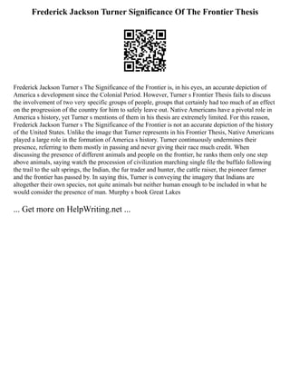 Frederick Jackson Turner Significance Of The Frontier Thesis
Frederick Jackson Turner s The Significance of the Frontier is, in his eyes, an accurate depiction of
America s development since the Colonial Period. However, Turner s Frontier Thesis fails to discuss
the involvement of two very specific groups of people, groups that certainly had too much of an effect
on the progression of the country for him to safely leave out. Native Americans have a pivotal role in
America s history, yet Turner s mentions of them in his thesis are extremely limited. For this reason,
Frederick Jackson Turner s The Significance of the Frontier is not an accurate depiction of the history
of the United States. Unlike the image that Turner represents in his Frontier Thesis, Native Americans
played a large role in the formation of America s history. Turner continuously undermines their
presence, referring to them mostly in passing and never giving their race much credit. When
discussing the presence of different animals and people on the frontier, he ranks them only one step
above animals, saying watch the procession of civilization marching single file the buffalo following
the trail to the salt springs, the Indian, the fur trader and hunter, the cattle raiser, the pioneer farmer
and the frontier has passed by. In saying this, Turner is conveying the imagery that Indians are
altogether their own species, not quite animals but neither human enough to be included in what he
would consider the presence of man. Murphy s book Great Lakes
... Get more on HelpWriting.net ...
 