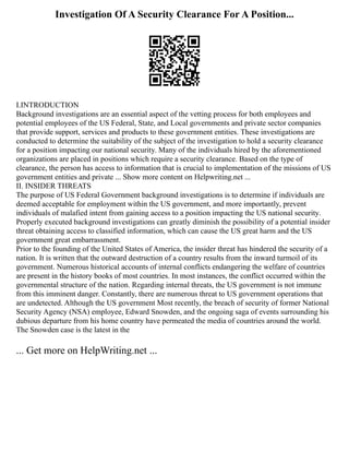 Investigation Of A Security Clearance For A Position...
I.INTRODUCTION
Background investigations are an essential aspect of the vetting process for both employees and
potential employees of the US Federal, State, and Local governments and private sector companies
that provide support, services and products to these government entities. These investigations are
conducted to determine the suitability of the subject of the investigation to hold a security clearance
for a position impacting our national security. Many of the individuals hired by the aforementioned
organizations are placed in positions which require a security clearance. Based on the type of
clearance, the person has access to information that is crucial to implementation of the missions of US
government entities and private ... Show more content on Helpwriting.net ...
II. INSIDER THREATS
The purpose of US Federal Government background investigations is to determine if individuals are
deemed acceptable for employment within the US government, and more importantly, prevent
individuals of malafied intent from gaining access to a position impacting the US national security.
Properly executed background investigations can greatly diminish the possibility of a potential insider
threat obtaining access to classified information, which can cause the US great harm and the US
government great embarrassment.
Prior to the founding of the United States of America, the insider threat has hindered the security of a
nation. It is written that the outward destruction of a country results from the inward turmoil of its
government. Numerous historical accounts of internal conflicts endangering the welfare of countries
are present in the history books of most countries. In most instances, the conflict occurred within the
governmental structure of the nation. Regarding internal threats, the US government is not immune
from this imminent danger. Constantly, there are numerous threat to US government operations that
are undetected. Although the US government Most recently, the breach of security of former National
Security Agency (NSA) employee, Edward Snowden, and the ongoing saga of events surrounding his
dubious departure from his home country have permeated the media of countries around the world.
The Snowden case is the latest in the
... Get more on HelpWriting.net ...
 