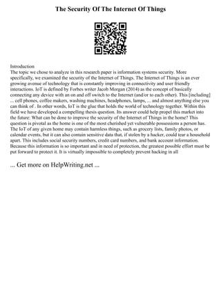 The Security Of The Internet Of Things
Introduction
The topic we chose to analyze in this research paper is information systems security. More
specifically, we examined the security of the Internet of Things. The Internet of Things is an ever
growing avenue of technology that is constantly improving in connectivity and user friendly
interactions. IoT is defined by Forbes writer Jacob Morgan (2014) as the concept of basically
connecting any device with an on and off switch to the Internet (and/or to each other). This [including]
... cell phones, coffee makers, washing machines, headphones, lamps, ... and almost anything else you
can think of . In other words, IoT is the glue that holds the world of technology together. Within this
field we have developed a compelling thesis question. Its answer could help propel this market into
the future: What can be done to improve the security of the Internet of Things in the home? This
question is pivotal as the home is one of the most cherished yet vulnerable possessions a person has.
The IoT of any given home may contain harmless things, such as grocery lists, family photos, or
calendar events, but it can also contain sensitive data that, if stolen by a hacker, could tear a household
apart. This includes social security numbers, credit card numbers, and bank account information.
Because this information is so important and in need of protection, the greatest possible effort must be
put forward to protect it. It is virtually impossible to completely prevent hacking in all
... Get more on HelpWriting.net ...
 