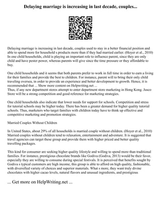 Delaying marriage is increasing in last decade, couples...
Delaying marriage is increasing in last decade, couples used to stay in a better financial position and
able to spend more for household s products more than if they had married earlier. (Hoyer et al., 2010)
In one child households, child is playing an important role to influence parent, since they are only
child and have pester power, whereas parents will give since the time pressure or they affordable to
buy.
One child households and it seems that both parents prefer to work in full time in order to earn a living
for their families and provide the best to children. For instance, parent will to bring their only child
traveling oversea, in order to provide an experience and better development to growth. Hence, it is
recommended that ... Show more content on Helpwriting.net ...
Thus, if any new department stores attempt to enter department store marketing in Hong Kong. Jusco
Store will be a strong competition and good reference for marketing strategies.
One child households also indicate that lower needs for support for schools. Competition and stress
for tutorial schools may be higher today. There has been a greater demand for higher quality tutorial
schools. Thus, marketers who target families with children today have to think up effective and
competitive marketing and promotion strategies.
Married Couples Without Children
In United States, about 29% of all households is married couple without children. (Hoyer et al., 2010)
Married couples without children tend to relaxation, entertainment and adventure. It is suggested that
travel agencies can target these group and provide them with higher priced and better quality
travelling packages.
This kind for consumer are seeking higher quality lifestyle and willing to spend more than traditional
families. For instance, prestigious chocolate brands like Godiva (Godiva, 2013) would be their favor,
especially they are willing to consume during special festivals. It is perceived that benefits sought by
Godiva s typical customers are high income, this group is able to afford on high quality, fashionable,
with diversified variety of choices and superior materials. What s more, they want truly divine
chocolates with higher cacao levels, natural flavors and unusual ingredients, and prestigious
... Get more on HelpWriting.net ...
 