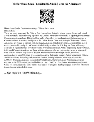 Hierarchical Social Constructs Among Chinese Americans
Hierarchical Social Constructs amongst Chinese Americans
Introduction
There are many aspects of the Chinese American culture that other ethnic groups do not understand.
Social hierarchy, an overarching aspect of the Chinese American community, is a paradigm that shapes
Chinese American culture. This social hierarchy often affect personal decisions that may prompt a
Chinese national to want to immigrate to the United States. Once here, many of these now Chinese
Americans are forced to transact with the larger American population while negotiating their spot in
their expatriate hierarchy. As a Chinese family immigrates into the US, they are faced with many
decisions in regards to their acculturation and eventual assimilation. While negotiating these obstacles,
individual Chinese Americans are faced with the dilemma of what customs they want to retain and
what cultural nuances they want to discard. As there are many thriving Chinese American
communities in large US cities, it becomes imperative that social workers further understand Chinese
American culture. According to Barnes and Bennett, Immigration and births now account for
2,734,841 Chinese Americans living in the United States, the largest Asian American population
reported in the 2000 census (as cited in Dorton Lantz, 2007, p. 121). People want to emigrate out of
China for various reasons. Some people may decide to emigrate due to prospects of a better education,
improving one s family life, or as
... Get more on HelpWriting.net ...
 