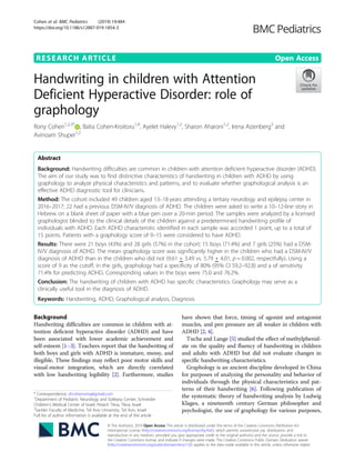 RESEARCH ARTICLE Open Access
Handwriting in children with Attention
Deficient Hyperactive Disorder: role of
graphology
Rony Cohen1,2,3*
, Batia Cohen-Kroitoru1,4
, Ayelet Halevy1,2
, Sharon Aharoni1,2
, Irena Aizenberg3
and
Avinoam Shuper1,2
Abstract
Background: Handwriting difficulties are common in children with attention deficient hyperactive disorder (ADHD).
The aim of our study was to find distinctive characteristics of handwriting in children with ADHD by using
graphology to analyze physical characteristics and patterns, and to evaluate whether graphological analysis is an
effective ADHD diagnostic tool for clinicians.
Method: The cohort included 49 children aged 13–18 years attending a tertiary neurology and epilepsy center in
2016–2017; 22 had a previous DSM-IV/V diagnosis of ADHD. The children were asked to write a 10–12-line story in
Hebrew on a blank sheet of paper with a blue pen over a 20-min period. The samples were analyzed by a licensed
graphologist blinded to the clinical details of the children against a predetermined handwriting profile of
individuals with ADHD. Each ADHD characteristic identified in each sample was accorded 1 point, up to a total of
15 points. Patients with a graphology score of 9–15 were considered to have ADHD.
Results: There were 21 boys (43%) and 28 girls (57%) in the cohort; 15 boys (71.4%) and 7 girls (25%) had a DSM-
IV/V diagnosis of ADHD. The mean graphology score was significantly higher in the children who had a DSM-IV/V
diagnosis of ADHD than in the children who did not (9.61 + 3.49 vs. 5.79 + 4.01, p = 0.002, respectfully). Using a
score of 9 as the cutoff, in the girls, graphology had a specificity of 80% (95% CI 59.2–92.8) and a of sensitivity
71.4% for predicting ADHD. Corresponding values in the boys were 75.0 and 76.2%.
Conclusion: The handwriting of children with ADHD has specific characteristics. Graphology may serve as a
clinically useful tool in the diagnosis of ADHD.
Keywords: Handwriting, ADHD, Graphological analysis, Diagnosis
Background
Handwriting difficulties are common in children with at-
tention deficient hyperactive disorder (ADHD) and have
been associated with lower academic achievement and
self-esteem [1–3]. Teachers report that the handwriting of
both boys and girls with ADHD is immature, messy, and
illegible. These findings may reflect poor motor skills and
visual-motor integration, which are directly correlated
with low handwriting legibility [2]. Furthermore, studies
have shown that force, timing of agonist and antagonist
muscles, and pen pressure are all weaker in children with
ADHD [2, 4].
Tucha and Lange [5] studied the effect of methylphenid-
ate on the quality and fluency of handwriting in children
and adults with ADHD but did not evaluate changes in
specific handwriting characteristics.
Graphology is an ancient discipline developed in China
for purposes of analyzing the personality and behavior of
individuals through the physical characteristics and pat-
terns of their handwriting [6]. Following publication of
the systematic theory of handwriting analysis by Ludwig
Klages, a nineteenth century German philosopher and
psychologist, the use of graphology for various purposes,
© The Author(s). 2019 Open Access This article is distributed under the terms of the Creative Commons Attribution 4.0
International License (http://creativecommons.org/licenses/by/4.0/), which permits unrestricted use, distribution, and
reproduction in any medium, provided you give appropriate credit to the original author(s) and the source, provide a link to
the Creative Commons license, and indicate if changes were made. The Creative Commons Public Domain Dedication waiver
(http://creativecommons.org/publicdomain/zero/1.0/) applies to the data made available in this article, unless otherwise stated.
* Correspondence: drcohenrony@gmail.com
1
Department of Pediatric Neurology and Epilepsy Center, Schneider
Children’s Medical Center of Israel, Petach Tikva, Tikva, Israel
2
Sackler Faculty of Medicine, Tel Aviv University, Tel Aviv, Israel
Full list of author information is available at the end of the article
Cohen et al. BMC Pediatrics (2019) 19:484
https://doi.org/10.1186/s12887-019-1854-3
 