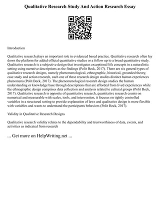 Qualitative Research Study And Action Research Essay
Introduction
Qualitative research plays an important role in evidenced based practice. Qualitative research often lay
down the platform for added official quantitative studies or a follow up to a broad quantitative study.
Qualitative research is a subjective design that investigates exceptional life concepts in a naturalistic
setting using narrative descriptions as the findings (Polit Beck, 2017). There are six general types of
qualitative research designs, namely phenomenological, ethnographic, historical, grounded theory,
case study and action research, each one of these research design studies distinct human experiences
phenomena (Polit Beck, 2017). The phenomenological research design studies the human
understanding or knowledge base through descriptions that are afforded from lived experiences while
the ethnographic design comprises data collection and analysis related to cultural groups (Polit Beck,
2017). Qualitative research is opposite of quantitative research, quantitative research counts on
numerical and measurable with scales, tools, and intervention, it focuses on tightly controlled
variables in a structured setting to provide explanation of laws and qualitative design is more flexible
with variables and wants to understand the participants behaviors (Polit Beck, 2017).
Validity in Qualitative Research Designs
Qualitative research validity relates to the dependability and trustworthiness of data, events, and
activities as indicated from research
... Get more on HelpWriting.net ...
 