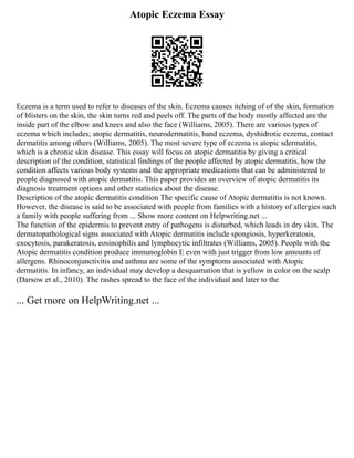 Atopic Eczema Essay
Eczema is a term used to refer to diseases of the skin. Eczema causes itching of of the skin, formation
of blisters on the skin, the skin turns red and peels off. The parts of the body mostly affected are the
inside part of the elbow and knees and also the face (Williams, 2005). There are various types of
eczema which includes; atopic dermatitis, neurodermatitis, hand eczema, dyshidrotic eczema, contact
dermatitis among others (Williams, 2005). The most severe type of eczema is atopic sdermatitis,
which is a chronic skin disease. This essay will focus on atopic dermatitis by giving a critical
description of the condition, statistical findings of the people affected by atopic dermatitis, how the
condition affects various body systems and the appropriate medications that can be administered to
people diagnosed with atopic dermatitis. This paper provides an overview of atopic dermatitis its
diagnosis treatment options and other statistics about the disease.
Description of the atopic dermatitis condition The specific cause of Atopic dermatitis is not known.
However, the disease is said to be associated with people from families with a history of allergies such
a family with people suffering from ... Show more content on Helpwriting.net ...
The function of the epidermis to prevent entry of pathogens is disturbed, which leads in dry skin. The
dermatopathological signs associated with Atopic dermatitis include spongiosis, hyperkeratosis,
exocytosis, parakeratosis, eosinophilis and lymphocytic infiltrates (Williams, 2005). People with the
Atopic dermatitis condition produce immunoglobin E even with just trigger from low amounts of
allergens. Rhinoconjunctivitis and asthma are some of the symptoms associated with Atopic
dermatitis. In infancy, an individual may develop a desquamation that is yellow in color on the scalp
(Darsow et al., 2010). The rashes spread to the face of the individual and later to the
... Get more on HelpWriting.net ...
 