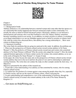 Analysis of Maxine Hong Kingston No Name Woman
Chapter I
Introduction
1.1. Background of study
Adultery defined as a sex relationship between a married woman and a man other than her spouse or a
sex relationship that usually happened also between unmarried couples in their relationship. It is
actually the same as stated in Oxford Advanced Learner s Dictionary; adultery is a sex between a
married person and someone who is not their husband or wife (18). Indeed, Adultery sometimes
becomes something crucial in our society. As an addition, in certain societies or cultures, it considered
as an illegal relationship or we can say forbidden against norm or belief in societies or cultures itself.
Like what the writers have discussed above, that adultery has a strong relationship to ... Show more
content on Helpwriting.net ...
1.2. Statement of problem
The writer finds two problems that are going too analyzed in this study. In addition, the problems are:
1. What were the perspectives of Chinese cultural society toward woman adultery in No Name
Woman? 2. Why the perfective of Chinese cultural society toward men and women who committed
adultery in No Name Woman is different? Why the society only judged the woman? 3. How the trends
captured feminist approaches in Chinese culture society for women, who commit adultery, as we see
in the work of Kingston No Name Woman? 1.3. Scope of study
In this paper, the writer focuses the study only on the perspectives of Chinese cultural society toward
woman adultery that exist in the novel and how the point of view and its relationship to understand
existing feminism. The writer does not conduct the study on other example outside the short story. 1.4.
Objectives
Objectives presented by the authors of this research are:
1. To provides a clear understanding of an adultery act that committed by women, who live among
Chinese cultural society.
2. To explain how the position of a woman against a man among the people where they live, especially
in Chinese society, and can see the reason of Chinese culture, which is pressing her.
3. To gain understanding and comprehensive view of the understanding of feminism, through the
Chinese cultural society of women who commit adultery in the work of No Name Woman by
Kingston 1.5.
... Get more on HelpWriting.net ...
 