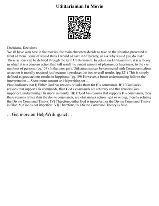 Utilitarianism In Movie
Decisions, Decisions
We all have seen how in the movies, the main characters decide to take on the situation presented in
front of them. Some of would think I would of have it differently, or ask why would you do that?
These actions can be defined through the term Utilitarianism. In detail, on Utilitarianism, it is a theory
in which it is a concern action that will result the utmost amount of pleasure, or happiness, to the vast
numbers of persons. (pg.138) In the most part, Utilitarianism can be connected with Consequentialism
an action is morally required just because it produces the best overall results. (pg.121) This is simply
defined as good actions results in happiness. (pg.119) However, a better understanding follows the
interpretation ... Show more content on Helpwriting.net ...
Plato indicates that I) Either God has reasons or lacks them for His commands. II) If God lacks
reasons that support His commands, then God s commands are arbitrary and that renders God
imperfect, undermining His moral authority. III) If God has reasons that supports His commands, then
these reasons rather than the divine commands, are what makes action right or wrong, thereby refuting
the Divine Command Theory. IV) Therefore, either God is imperfect, or the Divine Command Theory
is false. V) God is not imperfect. VI) Therefore, the Divine Command Theory is false.
... Get more on HelpWriting.net ...
 