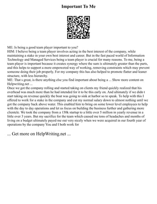 Important To Me
ME: Is being a good team player important to you?
HIM: I believe being a team player involves acting in the best interest of the company, while
maintaining a stake in your own best interest and career. But in the fast paced world of Information
Technology and Managed Services being a team player is crucial for many reasons. To me, being a
team player is important because it creates synergy where the sum is ultimately greater than the parts,
and this helps to support a more empowered way of working, removing constraints which may prevent
someone doing their job properly. For my company this has also helped to promote flatter and leaner
structure, with less hierarchy.
ME: That s great, is there anything else you find important about being a ... Show more content on
Helpwriting.net ...
Once we got the company rolling and started taking on clients my friend quickly realized that his
overhead was much more than he had intended for it to be this early on. And ultimately if we didn t
start taking on revenue quickly the boat was going to sink at harbor so to speak. To help with this I
offered to work for a stake in the company and cut my normal salary down to almost nothing until we
got the company back above water. This enabled him to bring on some lower level employees to help
with the day to day operations and let us focus on building the business further and gathering more
clientele. We took the company from a 150k startup to a little over 5 million in yearly revenue in a
little over 3 years. But my sacrifice for the team which caused me tons of headaches and months of
living on a budget ultimately payed me out very nicely when we were acquired in our fourth year of
operations by the company You and I both work for
... Get more on HelpWriting.net ...
 