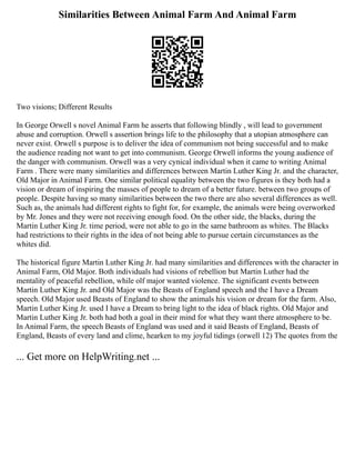 Similarities Between Animal Farm And Animal Farm
Two visions; Different Results
In George Orwell s novel Animal Farm he asserts that following blindly , will lead to government
abuse and corruption. Orwell s assertion brings life to the philosophy that a utopian atmosphere can
never exist. Orwell s purpose is to deliver the idea of communism not being successful and to make
the audience reading not want to get into communism. George Orwell informs the young audience of
the danger with communism. Orwell was a very cynical individual when it came to writing Animal
Farm . There were many similarities and differences between Martin Luther King Jr. and the character,
Old Major in Animal Farm. One similar political equality between the two figures is they both had a
vision or dream of inspiring the masses of people to dream of a better future. between two groups of
people. Despite having so many similarities between the two there are also several differences as well.
Such as, the animals had different rights to fight for, for example, the animals were being overworked
by Mr. Jones and they were not receiving enough food. On the other side, the blacks, during the
Martin Luther King Jr. time period, were not able to go in the same bathroom as whites. The Blacks
had restrictions to their rights in the idea of not being able to pursue certain circumstances as the
whites did.
The historical figure Martin Luther King Jr. had many similarities and differences with the character in
Animal Farm, Old Major. Both individuals had visions of rebellion but Martin Luther had the
mentality of peaceful rebellion, while olf major wanted violence. The significant events between
Martin Luther King Jr. and Old Major was the Beasts of England speech and the I have a Dream
speech. Old Major used Beasts of England to show the animals his vision or dream for the farm. Also,
Martin Luther King Jr. used I have a Dream to bring light to the idea of black rights. Old Major and
Martin Luther King Jr. both had both a goal in their mind for what they want there atmosphere to be.
In Animal Farm, the speech Beasts of England was used and it said Beasts of England, Beasts of
England, Beasts of every land and clime, hearken to my joyful tidings (orwell 12) The quotes from the
... Get more on HelpWriting.net ...
 
