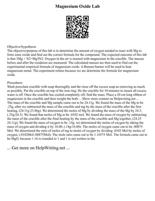 Magnesium Oxide Lab
Objective/hypothesis
The objective/purpose of this lab is to determine the amount of oxygen needed to react with Mg to
form ionic oxide and find out the correct formula for the compound. The expected outcome of this lab
is that 3Mg + N2=Mg3N2. Oxygen in the air is reacted with magnesium in the crucible. The masses
before and after the oxidation are measured. The calculated masses are then used to find out the
experimental empirical formula of magnesium oxide. A Bunsen burner will be used to heat
magnesium metal. The experiment relates because we are determine the formula for magnesium
oxide.
Procedures
Wash porcelain crucible with soap thoroughly and the rinse off the excess soap as removing as much
as possible. Put the crucible on top of the iron ring. He the crucible for 10 minutes to insure all excess
water is off. Once the crucible has cooled completely off, find the mass. Place a 20 cm long ribbon of
magnesium in the crucible and then weight the both ... Show more content on Helpwriting.net ...
The mass of the crucible and Mg sample came out to be 24.11g. We found the mass of the Mg to be
.25g, after we subtracted the mass of the crucible and mg by the mass of the crucible after the first
heating, (24.11g 23.86g). We determined the moles of Mg by dividing the mass of the Mg by 24.3,
(.25g/24.3). We found that moles of Mg to be .0102 mol. We found the mass of oxygen by subtracting
the mass of the crucible after the final heating by the mass of the crucible and Mg together, (24.25
24.11g). We found the mass of oxygen to be .14g. we determined the moles of oxygen by taking the
mass of oxygen and dividing it by 16.00, (.14g/16.00). The moles of oxygen came out to be .00875
Mol. We determined the ratio of moles of mg to moles of oxygen by dividing .0102 Mol by moles of
oxygen, (.0102Mol/.00875Mol). The mole ratio came out to be 1.16575 Mol. The formula came out to
be MgO, because 1.16 is rounded to 1 and 1 is not written in the
... Get more on HelpWriting.net ...
 