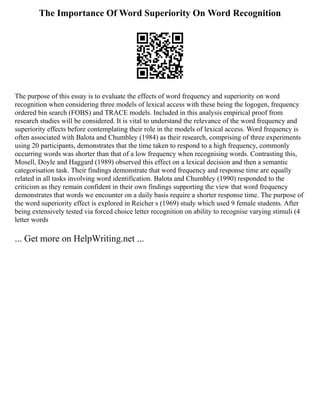 The Importance Of Word Superiority On Word Recognition
The purpose of this essay is to evaluate the effects of word frequency and superiority on word
recognition when considering three models of lexical access with these being the logogen, frequency
ordered bin search (FOBS) and TRACE models. Included in this analysis empirical proof from
research studies will be considered. It is vital to understand the relevance of the word frequency and
superiority effects before contemplating their role in the models of lexical access. Word frequency is
often associated with Balota and Chumbley (1984) as their research, comprising of three experiments
using 20 participants, demonstrates that the time taken to respond to a high frequency, commonly
occurring words was shorter than that of a low frequency when recognising words. Contrasting this,
Mosell, Doyle and Haggard (1989) observed this effect on a lexical decision and then a semantic
categorisation task. Their findings demonstrate that word frequency and response time are equally
related in all tasks involving word identification. Balota and Chumbley (1990) responded to the
criticism as they remain confident in their own findings supporting the view that word frequency
demonstrates that words we encounter on a daily basis require a shorter response time. The purpose of
the word superiority effect is explored in Reicher s (1969) study which used 9 female students. After
being extensively tested via forced choice letter recognition on ability to recognise varying stimuli (4
letter words
... Get more on HelpWriting.net ...
 